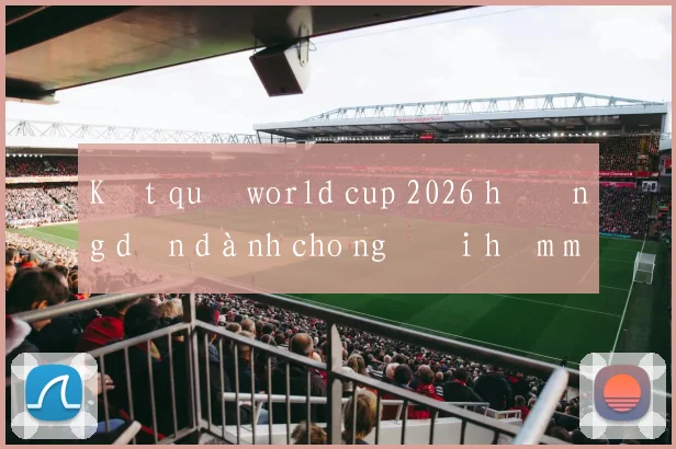 Kết quả world cup 2026 hướng dẫn dành cho người hâm mộ Việt