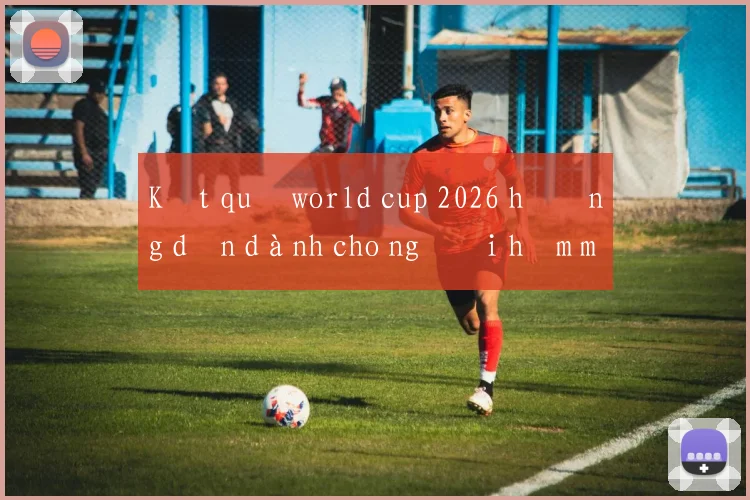 Kết quả world cup 2026 hướng dẫn dành cho người hâm mộ Việt